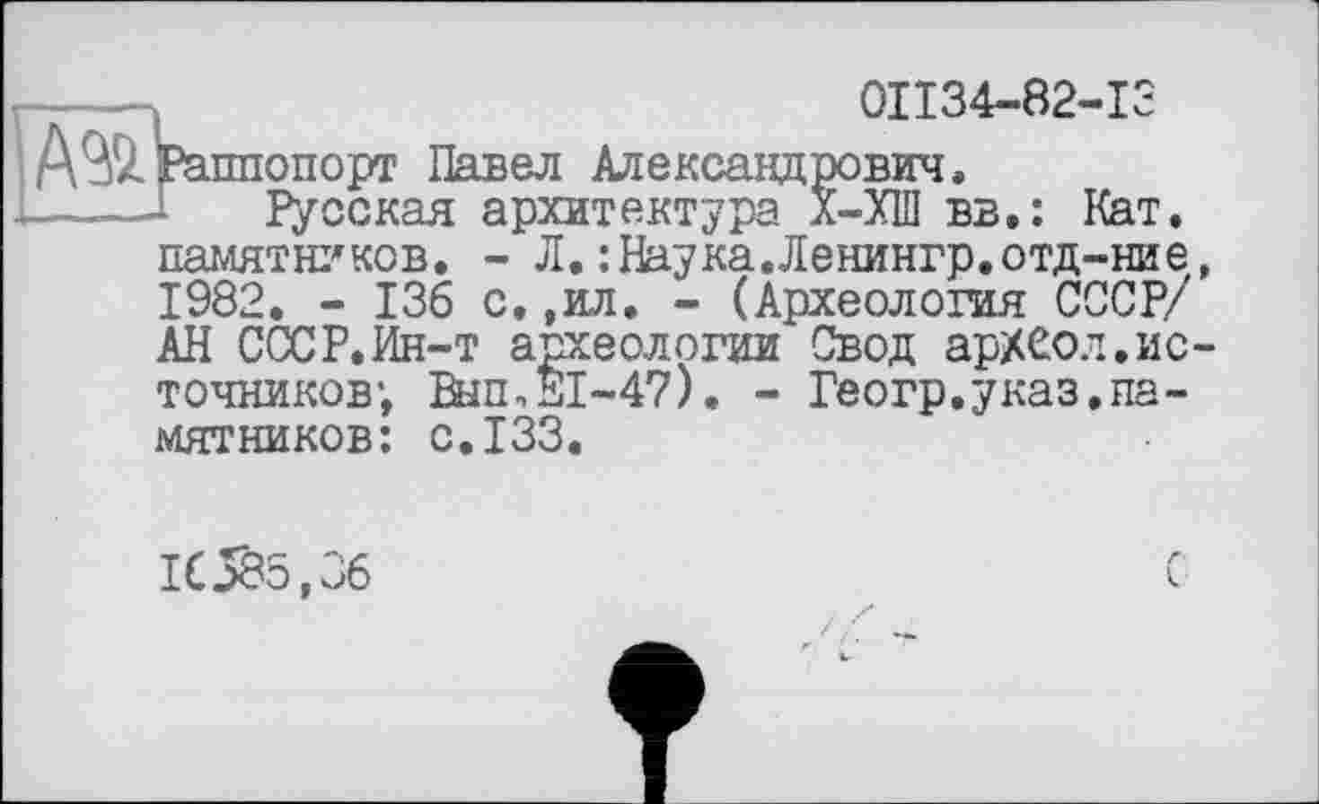 ﻿0II34-82-I3
А ЭД Раппопорт Павел Александрович.
Русская архитектура л-ХШ вв.: Кат. памятников. - Л.:Наука.Ленингр.отд-ние, 1982. - 136 с.,ил. - (Археология СССР/ АН СССР.Ин-т археологии Свод ар/Сол.источников; Вып,Е1-47). - Геогр.указ.памятников: с.133.
16585,36